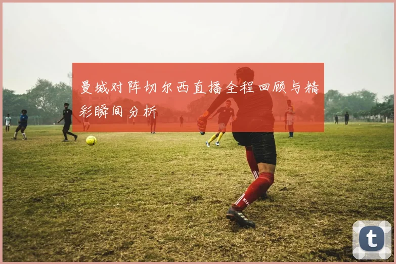 曼城对阵切尔西直播全程回顾与精彩瞬间分析